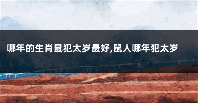 哪年的生肖鼠犯太岁最好,鼠人哪年犯太岁