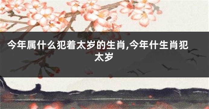 今年属什么犯着太岁的生肖,今年什生肖犯太岁