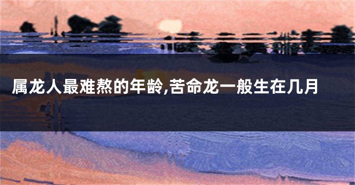 属龙人最难熬的年龄,苦命龙一般生在几月