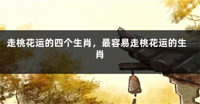 走桃花运的四个生肖，最容易走桃花运的生肖