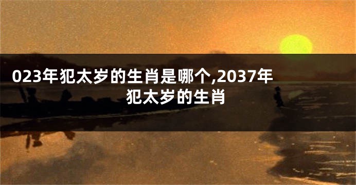 023年犯太岁的生肖是哪个,2037年犯太岁的生肖