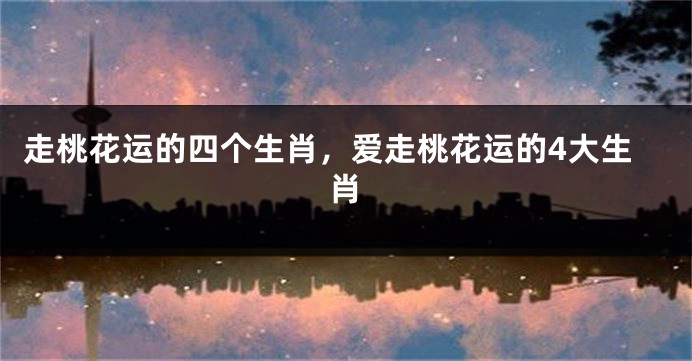 走桃花运的四个生肖，爱走桃花运的4大生肖