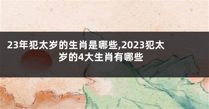 23年犯太岁的生肖是哪些,2023犯太岁的4大生肖有哪些