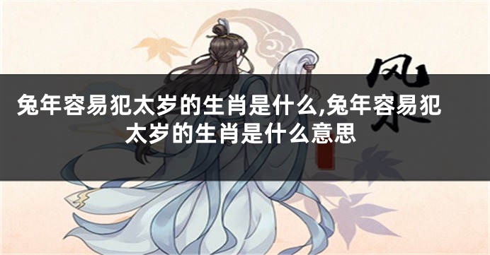 兔年容易犯太岁的生肖是什么,兔年容易犯太岁的生肖是什么意思