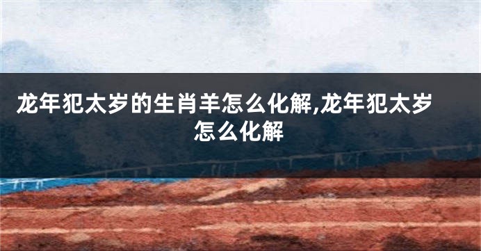 龙年犯太岁的生肖羊怎么化解,龙年犯太岁怎么化解
