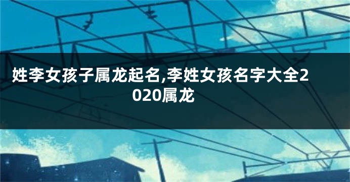 姓李女孩子属龙起名,李姓女孩名字大全2020属龙