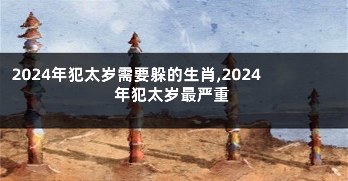 2024年犯太岁需要躲的生肖,2024年犯太岁最严重