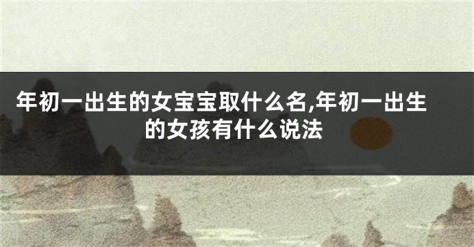 年初一出生的女宝宝取什么名,年初一出生的女孩有什么说法