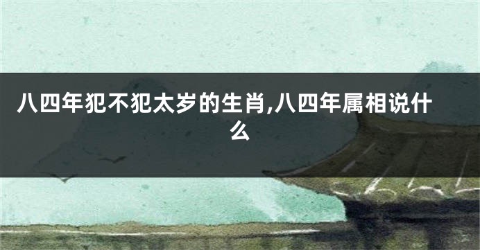八四年犯不犯太岁的生肖,八四年属相说什么