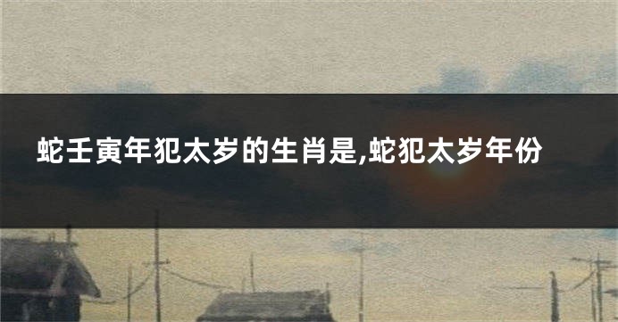 蛇壬寅年犯太岁的生肖是,蛇犯太岁年份