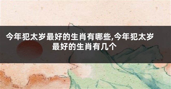 今年犯太岁最好的生肖有哪些,今年犯太岁最好的生肖有几个