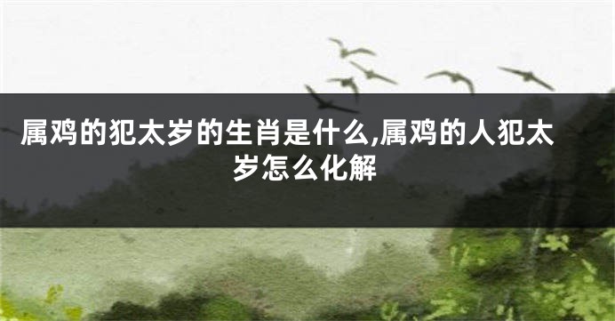属鸡的犯太岁的生肖是什么,属鸡的人犯太岁怎么化解