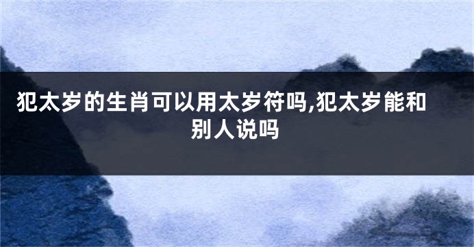 犯太岁的生肖可以用太岁符吗,犯太岁能和别人说吗