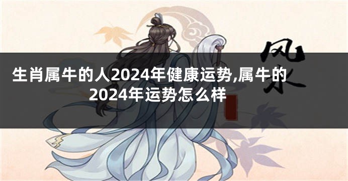 生肖属牛的人2024年健康运势,属牛的2024年运势怎么样