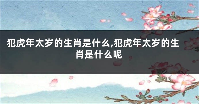 犯虎年太岁的生肖是什么,犯虎年太岁的生肖是什么呢