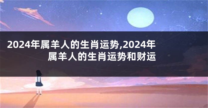 2024年属羊人的生肖运势,2024年属羊人的生肖运势和财运