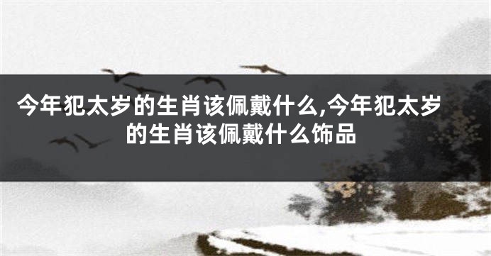 今年犯太岁的生肖该佩戴什么,今年犯太岁的生肖该佩戴什么饰品