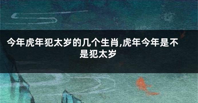 今年虎年犯太岁的几个生肖,虎年今年是不是犯太岁