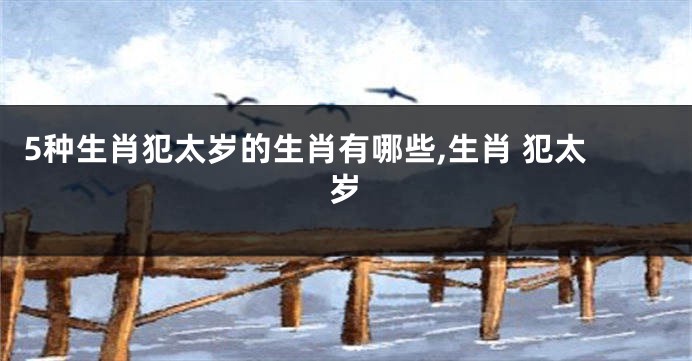 5种生肖犯太岁的生肖有哪些,生肖 犯太岁