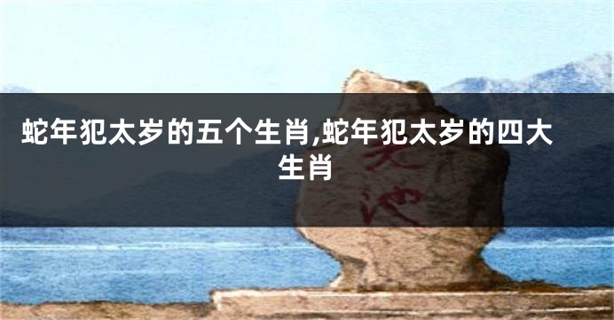 蛇年犯太岁的五个生肖,蛇年犯太岁的四大生肖