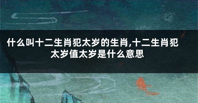 什么叫十二生肖犯太岁的生肖,十二生肖犯太岁值太岁是什么意思