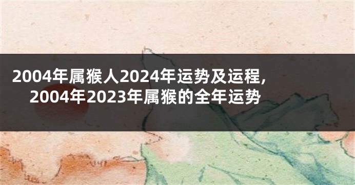 2004年属猴人2024年运势及运程,2004年2023年属猴的全年运势