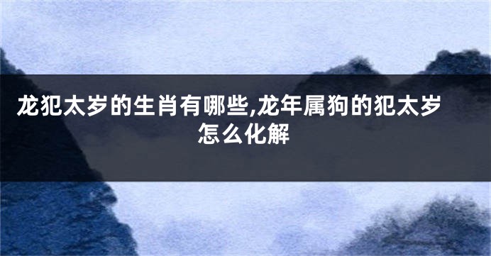 龙犯太岁的生肖有哪些,龙年属狗的犯太岁怎么化解