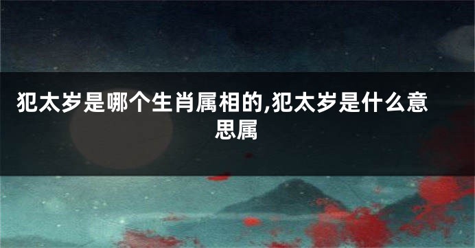 犯太岁是哪个生肖属相的,犯太岁是什么意思属