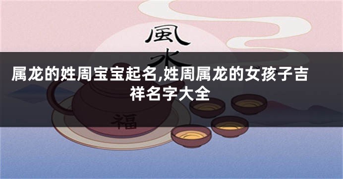 属龙的姓周宝宝起名,姓周属龙的女孩子吉祥名字大全