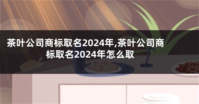 茶叶公司商标取名2024年,茶叶公司商标取名2024年怎么取