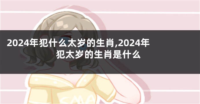 2024年犯什么太岁的生肖,2024年犯太岁的生肖是什么