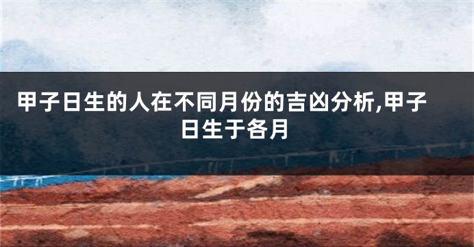 甲子日生的人在不同月份的吉凶分析,甲子日生于各月