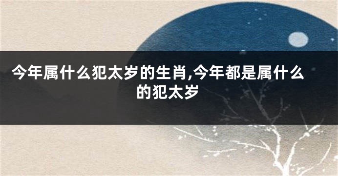 今年属什么犯太岁的生肖,今年都是属什么的犯太岁