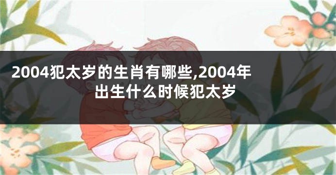 2004犯太岁的生肖有哪些,2004年出生什么时候犯太岁