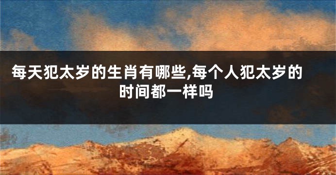 每天犯太岁的生肖有哪些,每个人犯太岁的时间都一样吗