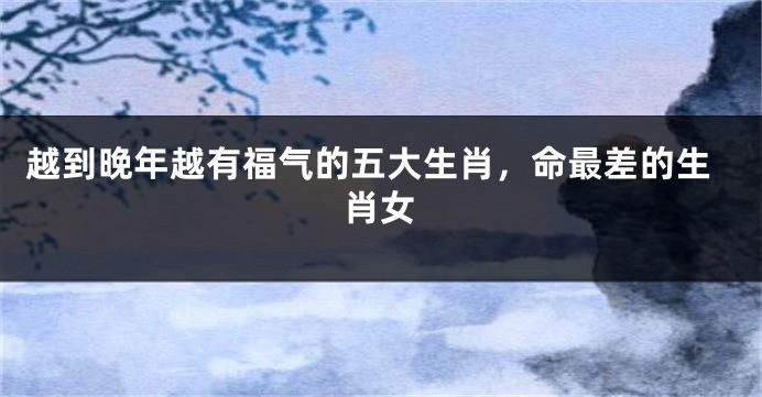 越到晚年越有福气的五大生肖，命最差的生肖女