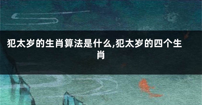 犯太岁的生肖算法是什么,犯太岁的四个生肖