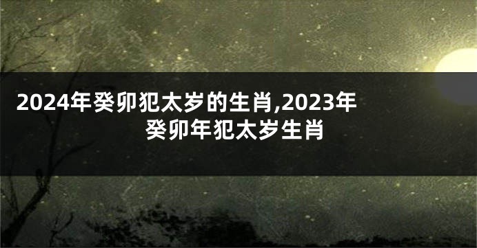 2024年癸卯犯太岁的生肖,2023年癸卯年犯太岁生肖