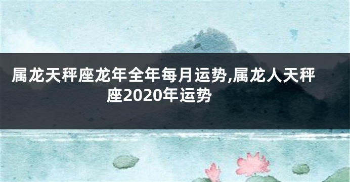 属龙天秤座龙年全年每月运势,属龙人天秤座2020年运势