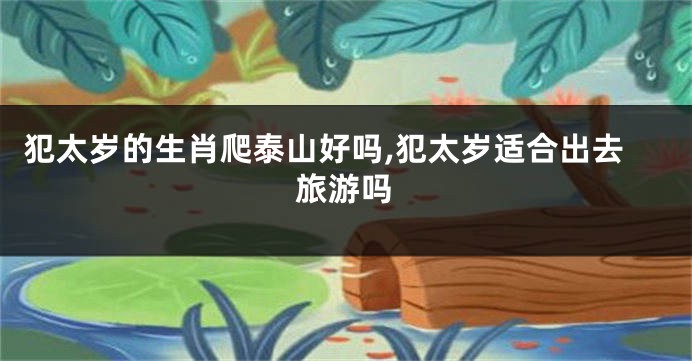 犯太岁的生肖爬泰山好吗,犯太岁适合出去旅游吗