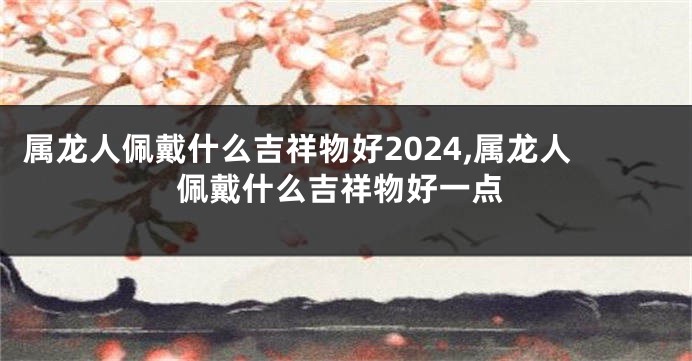 属龙人佩戴什么吉祥物好2024,属龙人佩戴什么吉祥物好一点