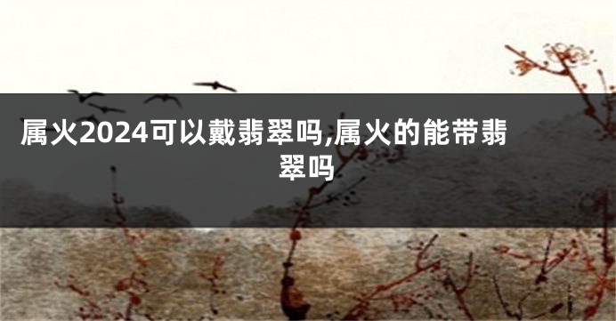 属火2024可以戴翡翠吗,属火的能带翡翠吗