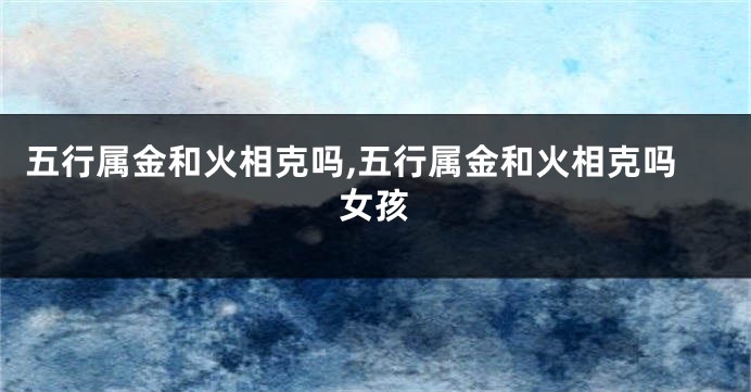 五行属金和火相克吗,五行属金和火相克吗女孩