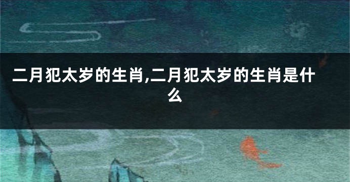 二月犯太岁的生肖,二月犯太岁的生肖是什么