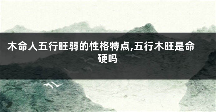 木命人五行旺弱的性格特点,五行木旺是命硬吗