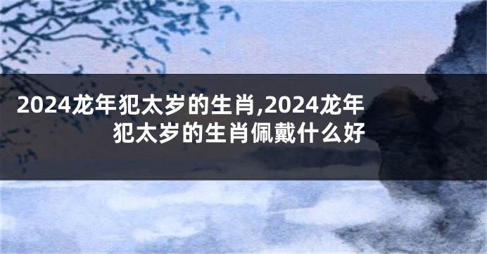 2024龙年犯太岁的生肖,2024龙年犯太岁的生肖佩戴什么好