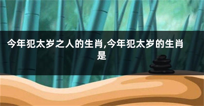 今年犯太岁之人的生肖,今年犯太岁的生肖是