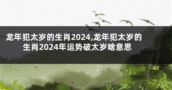 龙年犯太岁的生肖2024,龙年犯太岁的生肖2024年运势破太岁啥意思