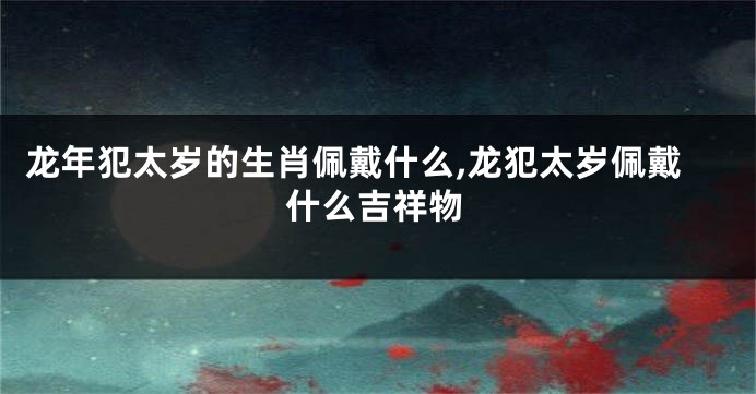 龙年犯太岁的生肖佩戴什么,龙犯太岁佩戴什么吉祥物