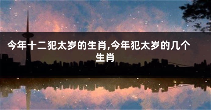 今年十二犯太岁的生肖,今年犯太岁的几个生肖